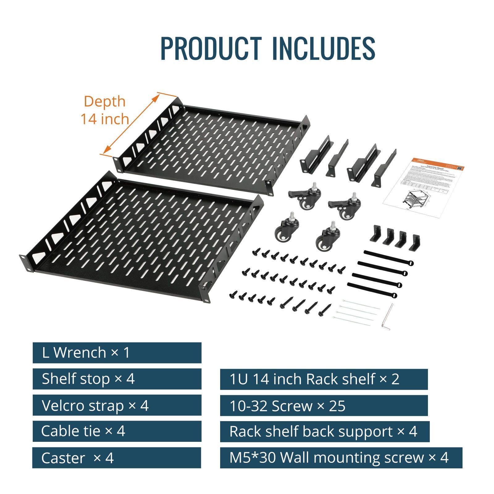 SKU Product Includes:
LWrench x1
Shelf stop x4
Velcro strap x 4
Cable tie x4
Caster x4
1U 14 inch Rack shelf x 2
10-32 Screw x25
Rack shelf back support x 4
M5*30 Wall mounting screw x 4